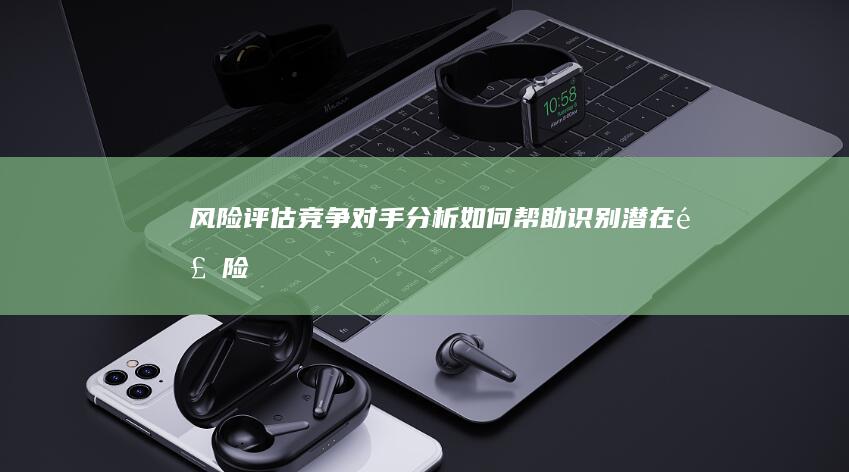 风险评估：竞争对手分析如何帮助识别潜在风险 (风险评估竞赛2024题目及答案解析)